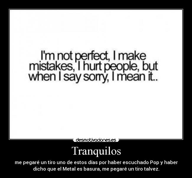 Tranquilos - me pegaré un tiro uno de estos días por haber escuchado Pop y haber
dicho que el Metal es basura, me pegaré un tiro talvez.