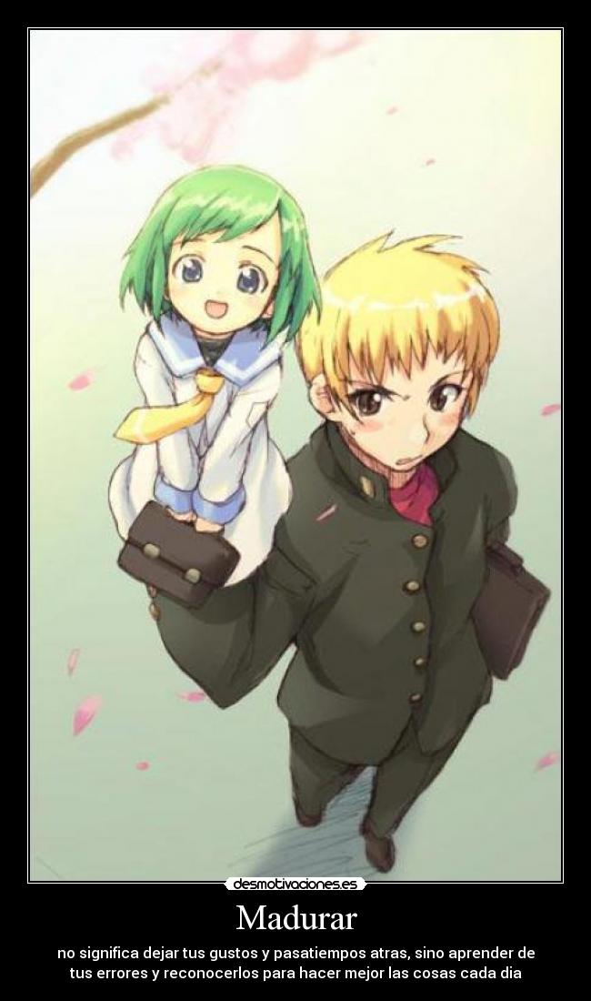 Madurar - no significa dejar tus gustos y pasatiempos atras, sino aprender de
tus errores y reconocerlos para hacer mejor las cosas cada dia