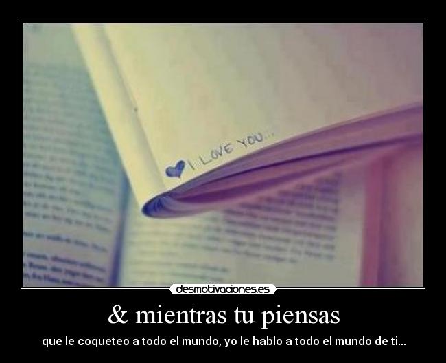 & mientras tu piensas - que le coqueteo a todo el mundo, yo le hablo a todo el mundo de ti...
