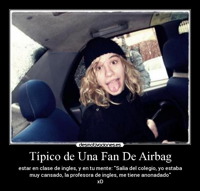 Típico de Una Fan De Airbag - estar en clase de ingles, y en tu mente: Salia del colegio, yo estaba
muy cansado, la profesora de ingles, me tiene anonadado♫
xD