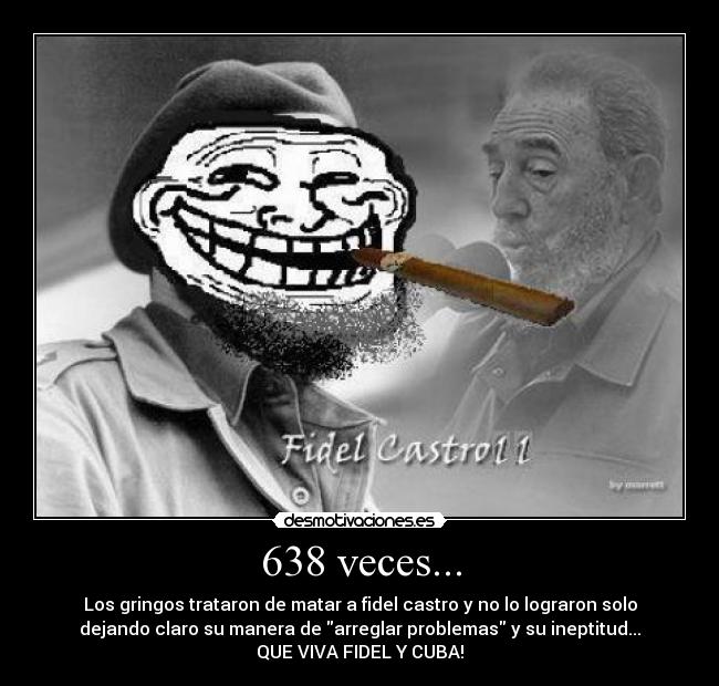 638 veces... - Los gringos trataron de matar a fidel castro y no lo lograron solo
dejando claro su manera de arreglar problemas y su ineptitud...
QUE VIVA FIDEL Y CUBA!