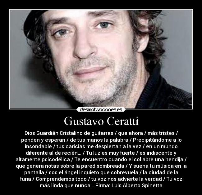 Gustavo Ceratti - Dios Guardián Cristalino de guitarras / que ahora / más tristes /
penden y esperan / de tus manos la palabra / Precipitándome a lo
insondable / tus caricias me despiertan a la vez / en un mundo
diferente al de recién... / Tu luz es muy fuerte / es iridiscente y
altamente psicodélica / Te encuentro cuando el sol abre una hendija /
que genera notas sobre la pared sombreada / Y suena tu música en la
pantalla / sos el ángel inquieto que sobrevuela / la ciudad de la
furia / Comprendemos todo / tu voz nos advierte la verdad / Tu voz
más linda que nunca... Firma: Luis Alberto Spinetta