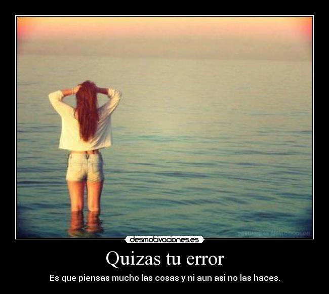 Quizas tu error - Es que piensas mucho las cosas y ni aun asi no las haces.