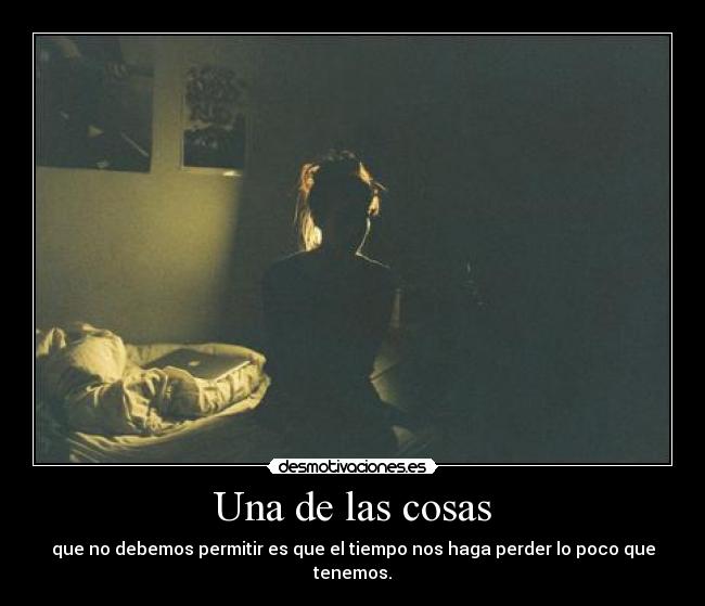 Una de las cosas - que no debemos permitir es que el tiempo nos haga perder lo poco que tenemos.