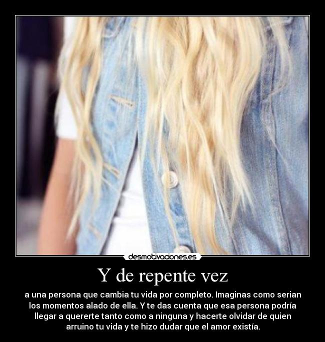 Y de repente vez - a una persona que cambia tu vida por completo. Imaginas como serian
los momentos alado de ella. Y te das cuenta que esa persona podría
llegar a quererte tanto como a ninguna y hacerte olvidar de quien
arruino tu vida y te hizo dudar que el amor existía.