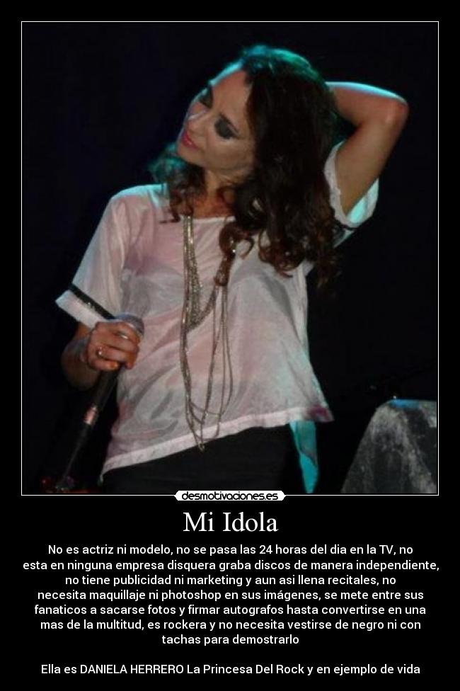 Mi Idola - No es actriz ni modelo, no se pasa las 24 horas del dia en la TV, no
esta en ninguna empresa disquera graba discos de manera independiente,
no tiene publicidad ni marketing y aun asi llena recitales, no
necesita maquillaje ni photoshop en sus imágenes, se mete entre sus
fanaticos a sacarse fotos y firmar autografos hasta convertirse en una
mas de la multitud, es rockera y no necesita vestirse de negro ni con
tachas para demostrarlo
Ella es DANIELA HERRERO La Princesa Del Rock y en ejemplo de vida
