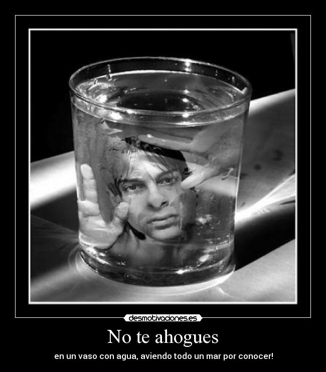 No te ahogues - en un vaso con agua, aviendo todo un mar por conocer!