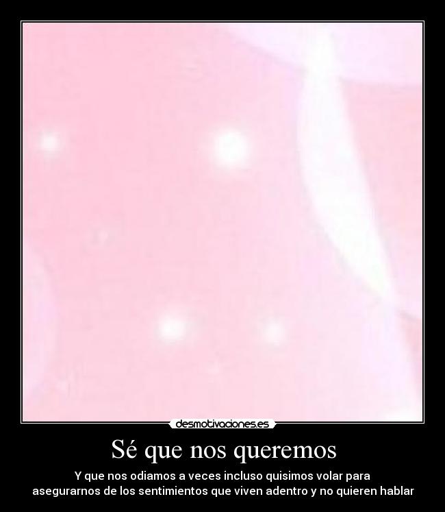 Sé que nos queremos - Y que nos odiamos a veces incluso quisimos volar para
asegurarnos de los sentimientos que viven adentro y no quieren hablar