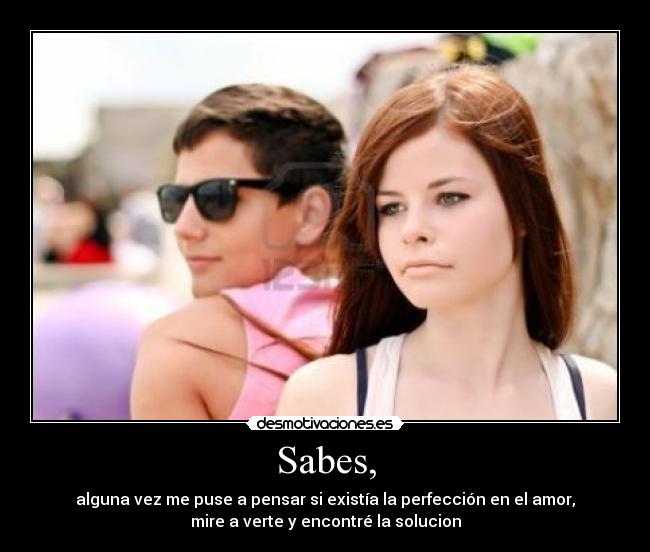 Sabes, - alguna vez me puse a pensar si existía la perfección en el amor,
mire a verte y encontré la solucion