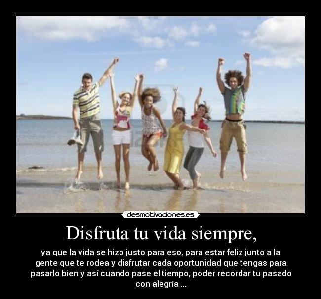 Disfruta tu vida siempre, - ya que la vida se hizo justo para eso, para estar feliz junto a la
gente que te rodea y disfrutar cada oportunidad que tengas para
pasarlo bien y así cuando pase el tiempo, poder recordar tu pasado
con alegría ...