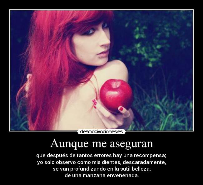 Aunque me aseguran - que después de tantos errores hay una recompensa;
yo solo observo como mis dientes, descaradamente,
se van profundizando en la sutil belleza,
de una manzana envenenada.