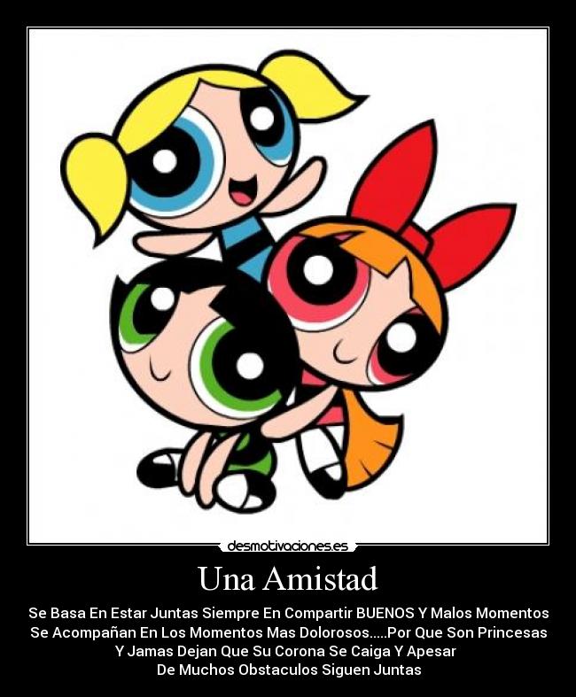 Una Amistad - Se Basa En Estar Juntas Siempre En Compartir BUENOS Y Malos Momentos
Se Acompañan En Los Momentos Mas Dolorosos.....Por Que Son Princesas
Y Jamas Dejan Que Su Corona Se Caiga Y Apesar
De Muchos Obstaculos Siguen Juntas