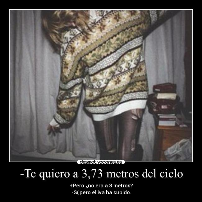 -Te quiero a 3,73 metros del cielo - +Pero ¿no era a 3 metros?
-Sí,pero el iva ha subido.