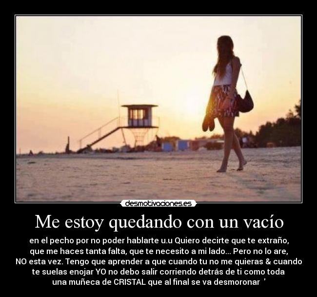 Me estoy quedando con un vacío - en el pecho por no poder hablarte u.u Quiero decirte que te extraño,
que me haces tanta falta, que te necesito a mi lado... Pero no lo are,
NO esta vez. Tengo que aprender a que cuando tu no me quieras & cuando
te suelas enojar YO no debo salir corriendo detrás de ti como toda
una muñeca de CRISTAL que al final se va desmoronar ♥