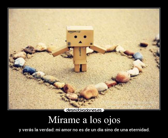Mírame a los ojos - y verás la verdad: mi amor no es de un día sino de una eternidad.