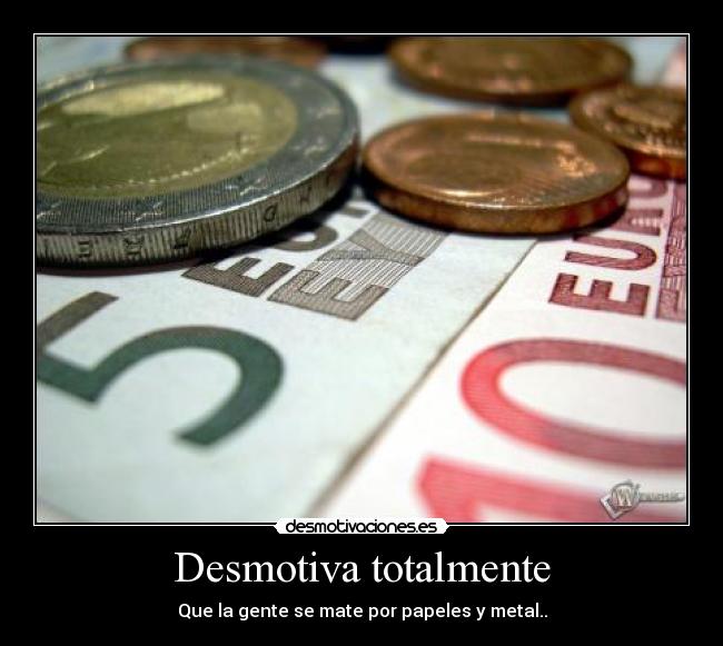 Desmotiva totalmente - Que la gente se mate por papeles y metal..