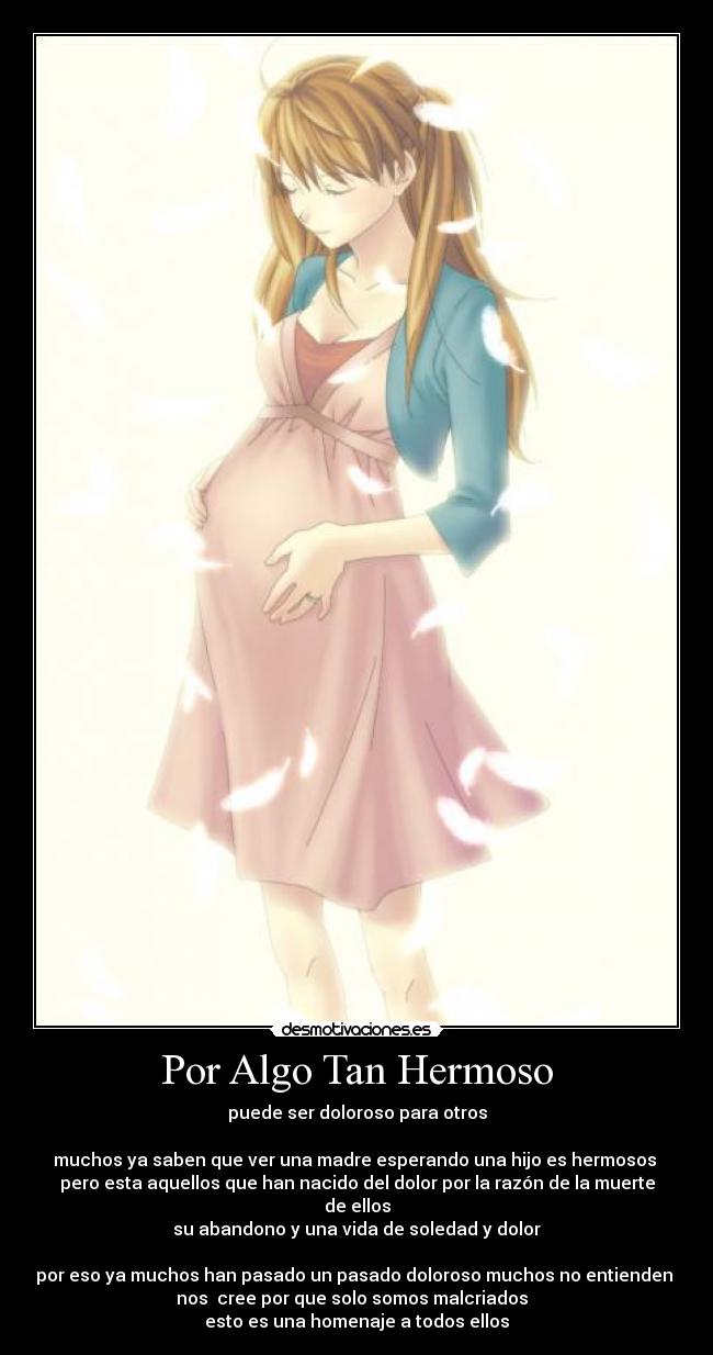 Por Algo Tan Hermoso - puede ser doloroso para otros

muchos ya saben que ver una madre esperando una hijo es hermosos 
pero esta aquellos que han nacido del dolor por la razón de la muerte de ellos
su abandono y una vida de soledad y dolor

por eso ya muchos han pasado un pasado doloroso muchos no entienden 
nos  cree por que solo somos malcriados  
esto es una homenaje a todos ellos