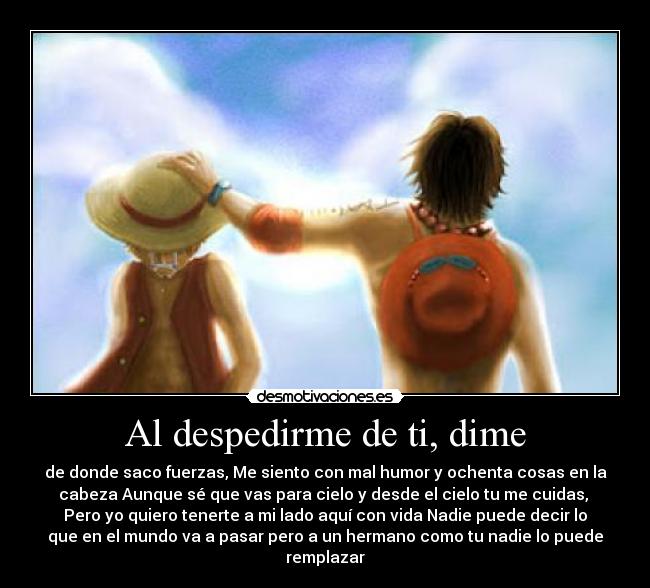 Al despedirme de ti, dime - de donde saco fuerzas, Me siento con mal humor y ochenta cosas en la
cabeza Aunque sé que vas para cielo y desde el cielo tu me cuidas, 
Pero yo quiero tenerte a mi lado aquí con vida Nadie puede decir lo
que en el mundo va a pasar pero a un hermano como tu nadie lo puede
remplazar