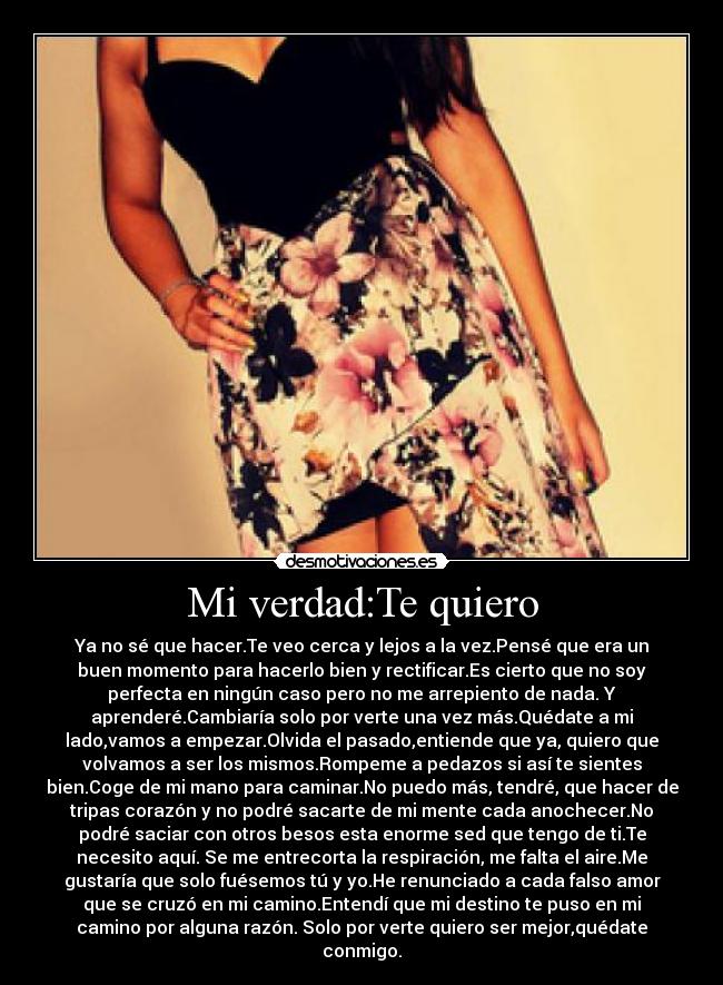 Mi verdad:Te quiero - Ya no sé que hacer.Te veo cerca y lejos a la vez.Pensé que era un
buen momento para hacerlo bien y rectificar.Es cierto que no soy
perfecta en ningún caso pero no me arrepiento de nada. Y
aprenderé.Cambiaría solo por verte una vez más.Quédate a mi
lado,vamos a empezar.Olvida el pasado,entiende que ya, quiero que
volvamos a ser los mismos.Rompeme a pedazos si así te sientes
bien.Coge de mi mano para caminar.No puedo más, tendré, que hacer de
tripas corazón y no podré sacarte de mi mente cada anochecer.No
podré saciar con otros besos esta enorme sed que tengo de ti.Te
necesito aquí. Se me entrecorta la respiración, me falta el aire.Me
gustaría que solo fuésemos tú y yo.He renunciado a cada falso amor
que se cruzó en mi camino.Entendí que mi destino te puso en mi
camino por alguna razón. Solo por verte quiero ser mejor,quédate
conmigo.