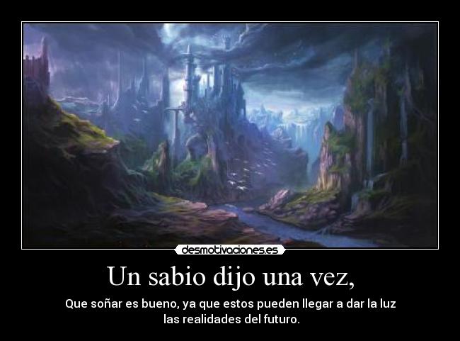 Un sabio dijo una vez, - Que soñar es bueno, ya que estos pueden llegar a dar la luz
 las realidades del futuro.