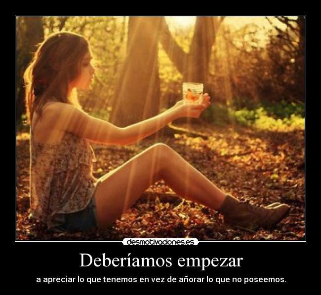 Deberíamos empezar - a apreciar lo que tenemos en vez de añorar lo que no poseemos.