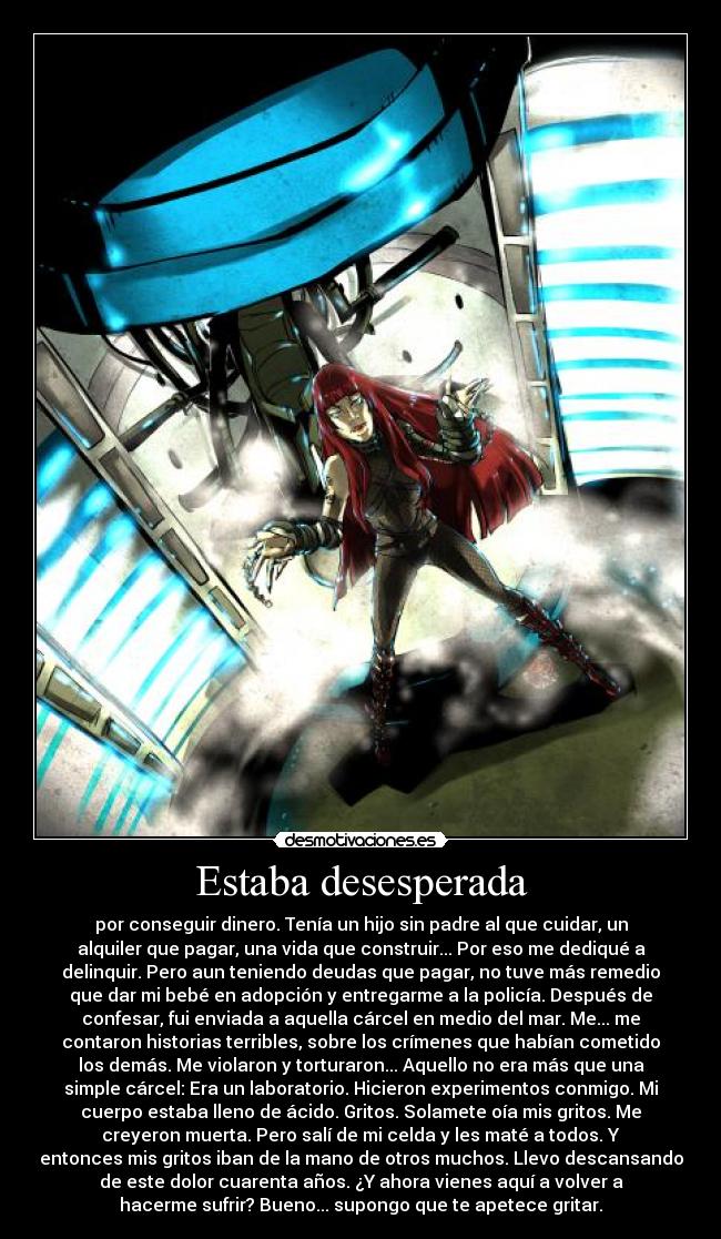 Estaba desesperada - por conseguir dinero. Tenía un hijo sin padre al que cuidar, un
alquiler que pagar, una vida que construir... Por eso me dediqué a
delinquir. Pero aun teniendo deudas que pagar, no tuve más remedio
que dar mi bebé en adopción y entregarme a la policía. Después de
confesar, fui enviada a aquella cárcel en medio del mar. Me... me
contaron historias terribles, sobre los crímenes que habían cometido
los demás. Me violaron y torturaron... Aquello no era más que una
simple cárcel: Era un laboratorio. Hicieron experimentos conmigo. Mi
cuerpo estaba lleno de ácido. Gritos. Solamete oía mis gritos. Me
creyeron muerta. Pero salí de mi celda y les maté a todos. Y
entonces mis gritos iban de la mano de otros muchos. Llevo descansando
de este dolor cuarenta años. ¿Y ahora vienes aquí a volver a
hacerme sufrir? Bueno... supongo que te apetece gritar.