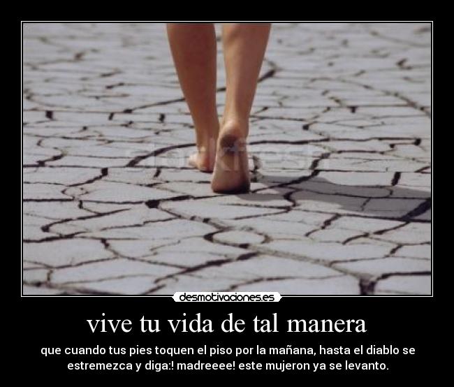 vive tu vida de tal manera - que cuando tus pies toquen el piso por la mañana, hasta el diablo se
estremezca y diga:! madreeee! este mujeron ya se levanto.