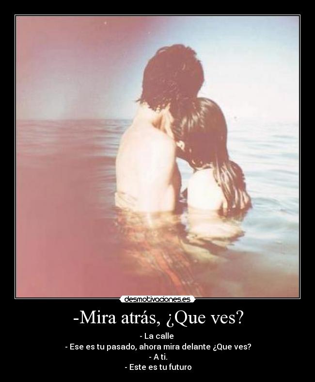 -Mira atrás, ¿Que ves? - - La calle
- Ese es tu pasado, ahora mira delante ¿Que ves?
- A ti.
- Este es tu futuro