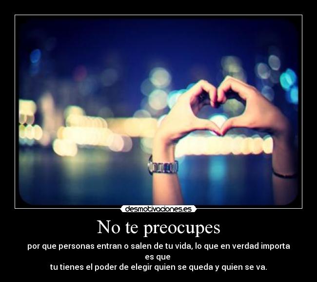 No te preocupes - por que personas entran o salen de tu vida, lo que en verdad importa es que 
tu tienes el poder de elegir quien se queda y quien se va.