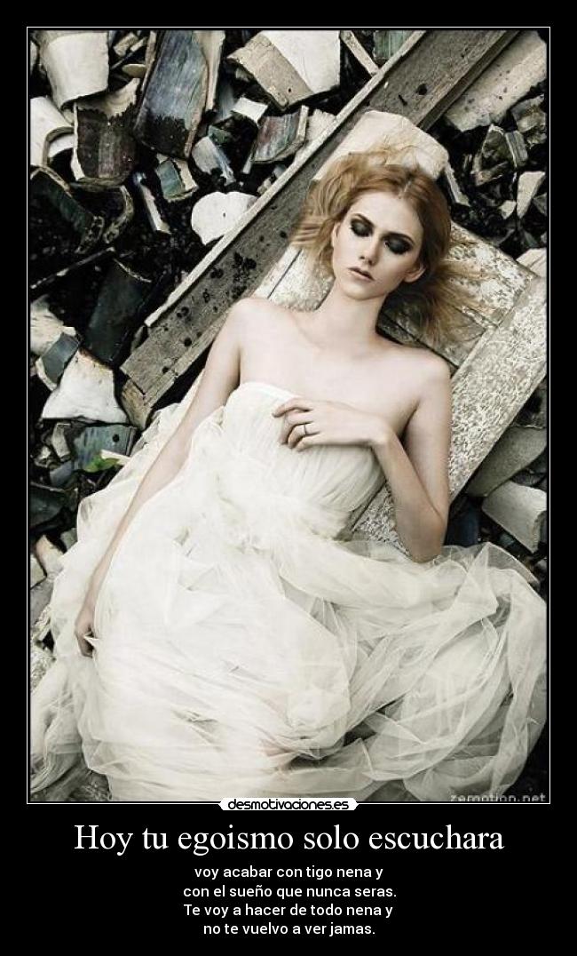 Hoy tu egoismo solo escuchara - voy acabar con tigo nena y
con el sueño que nunca seras.
Te voy a hacer de todo nena y
no te vuelvo a ver jamas.
