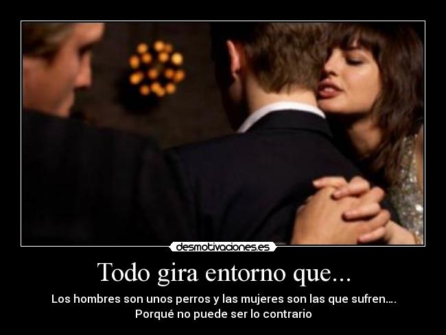 Todo gira entorno que... - Los hombres son unos perros y las mujeres son las que sufren….
Porqué no puede ser lo contrario