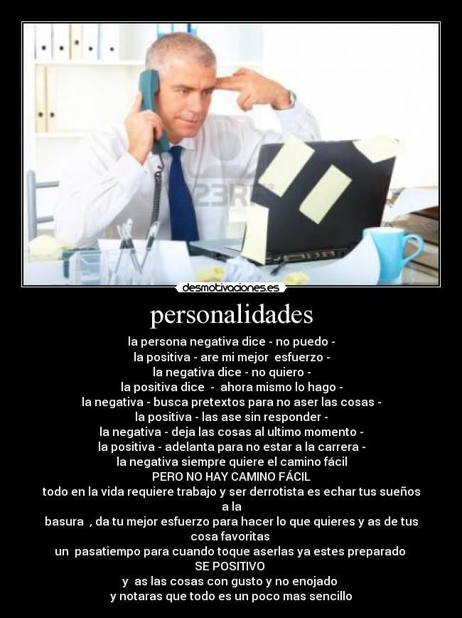 personalidades - la persona negativa dice - no puedo -
la positiva - are mi mejor  esfuerzo -
la negativa dice - no quiero -
la positiva dice  -  ahora mismo lo hago -
la negativa - busca pretextos para no aser las cosas -
la positiva - las ase sin responder -
la negativa - deja las cosas al ultimo momento -
la positiva - adelanta para no estar a la carrera -
la negativa siempre quiere el camino fácil
PERO NO HAY CAMINO FÁCIL
todo en la vida requiere trabajo y ser derrotista es echar tus sueños a la
basura  , da tu mejor esfuerzo para hacer lo que quieres y as de tus cosa favoritas 
un  pasatiempo para cuando toque aserlas ya estes preparado 
SE POSITIVO 
y  as las cosas con gusto y no enojado 
y notaras que todo es un poco mas sencillo