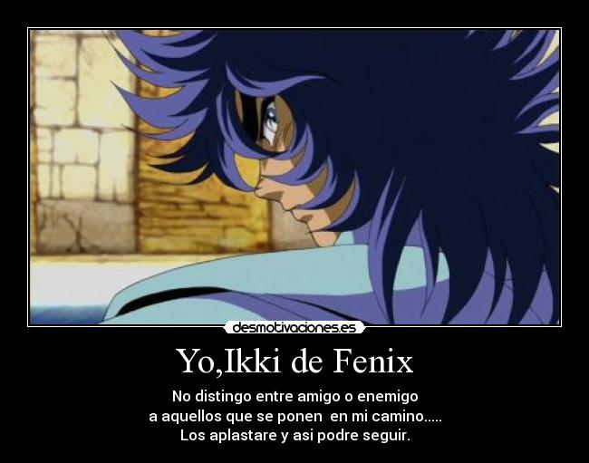 Yo,Ikki de Fenix - No distingo entre amigo o enemigo
a aquellos que se ponen  en mi camino.....
Los aplastare y asi podre seguir.