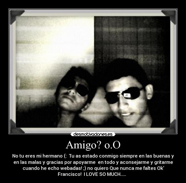 Amigo? o.O - No tu eres mi hermano (: Tu as estado conmigo siempre en las buenas y
en las malas y gracias por apoyarme en todo y aconsejarme y gritarme
cuando he echo webadas! ;) no quiero Que nunca me faltes Ok
Francisco! I LOVE SO MUCH.....