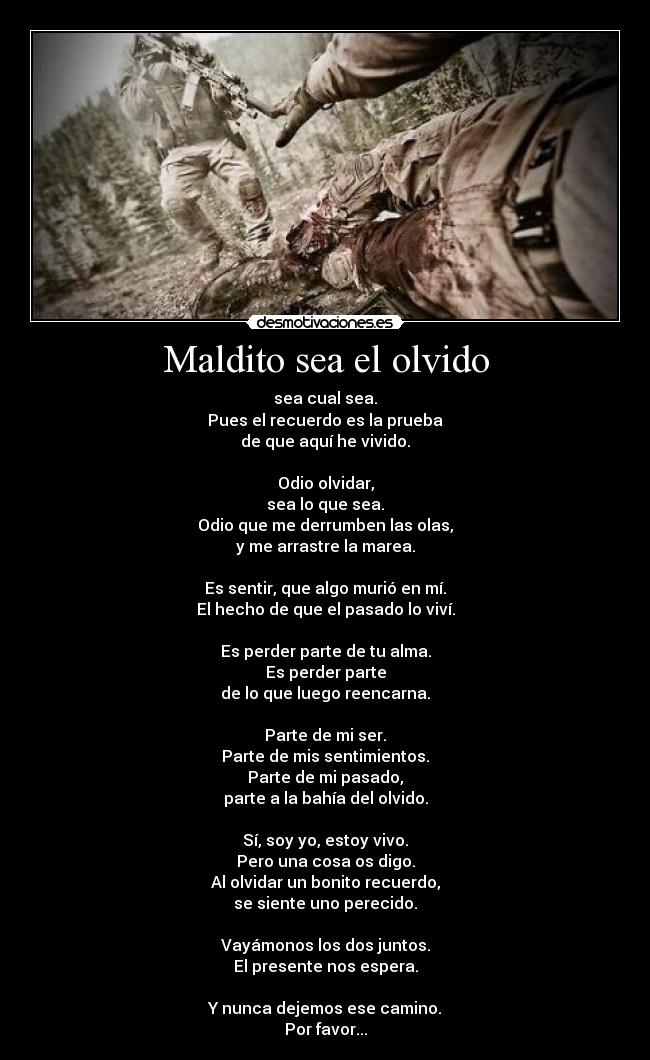 Maldito sea el olvido - sea cual sea.
Pues el recuerdo es la prueba
de que aquí he vivido.

Odio olvidar,
sea lo que sea.
Odio que me derrumben las olas,
y me arrastre la marea.

Es sentir, que algo murió en mí.
El hecho de que el pasado lo viví.

Es perder parte de tu alma.
Es perder parte
de lo que luego reencarna.

Parte de mi ser.
Parte de mis sentimientos.
Parte de mi pasado,
parte a la bahía del olvido.

Sí, soy yo, estoy vivo.
Pero una cosa os digo.
Al olvidar un bonito recuerdo,
se siente uno perecido.

Vayámonos los dos juntos.
El presente nos espera.

Y nunca dejemos ese camino.
Por favor...