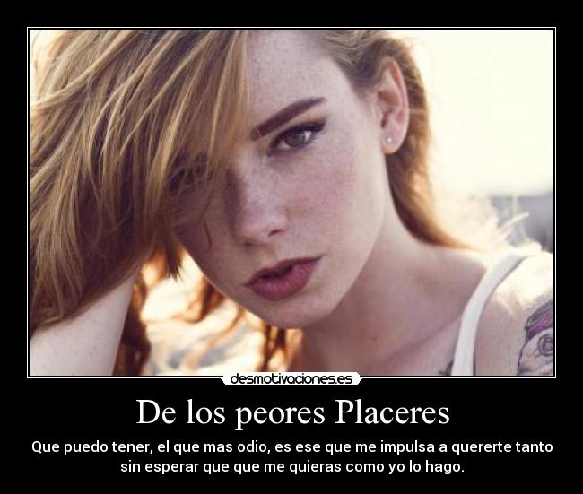 De los peores Placeres - Que puedo tener, el que mas odio, es ese que me impulsa a quererte tanto
sin esperar que que me quieras como yo lo hago.