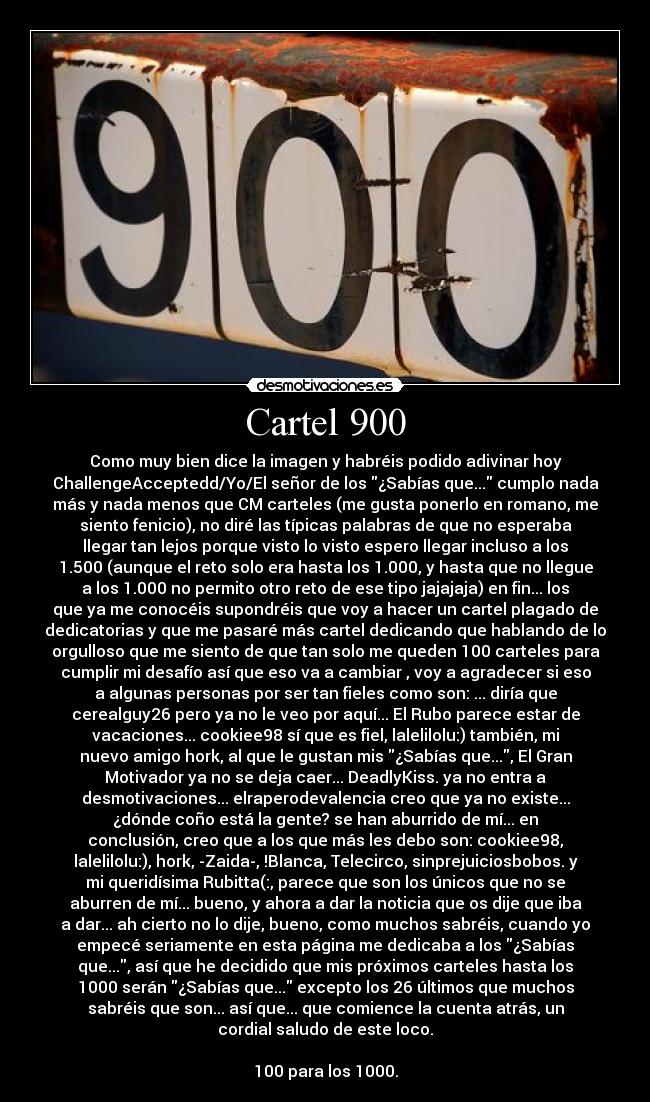 Cartel 900 - Como muy bien dice la imagen y habréis podido adivinar hoy
ChallengeAcceptedd/Yo/El señor de los ¿Sabías que... cumplo nada
más y nada menos que CM carteles (me gusta ponerlo en romano, me
siento fenicio), no diré las típicas palabras de que no esperaba
llegar tan lejos porque visto lo visto espero llegar incluso a los
1.500 (aunque el reto solo era hasta los 1.000, y hasta que no llegue
a los 1.000 no permito otro reto de ese tipo jajajaja) en fin... los
que ya me conocéis supondréis que voy a hacer un cartel plagado de
dedicatorias y que me pasaré más cartel dedicando que hablando de lo
orgulloso que me siento de que tan solo me queden 100 carteles para
cumplir mi desafío así que eso va a cambiar , voy a agradecer si eso
a algunas personas por ser tan fieles como son: ... diría que
cerealguy26 pero ya no le veo por aquí... El Rubo parece estar de
vacaciones... cookiee98 sí que es fiel, lalelilolu:) también, mi
nuevo amigo hork, al que le gustan mis ¿Sabías que..., El Gran
Motivador ya no se deja caer... DeadlyKiss. ya no entra a
desmotivaciones... elraperodevalencia creo que ya no existe...
¿dónde coño está la gente? se han aburrido de mí... en
conclusión, creo que a los que más les debo son: cookiee98,
lalelilolu:), hork, -Zaida-, !Blanca, Telecirco, sinprejuiciosbobos. y
mi queridísima Rubitta(:, parece que son los únicos que no se
aburren de mí... bueno, y ahora a dar la noticia que os dije que iba
a dar... ah cierto no lo dije, bueno, como muchos sabréis, cuando yo
empecé seriamente en esta página me dedicaba a los ¿Sabías
que..., así que he decidido que mis próximos carteles hasta los
1000 serán ¿Sabías que... excepto los 26 últimos que muchos
sabréis que son... así que... que comience la cuenta atrás, un
cordial saludo de este loco.

100 para los 1000.