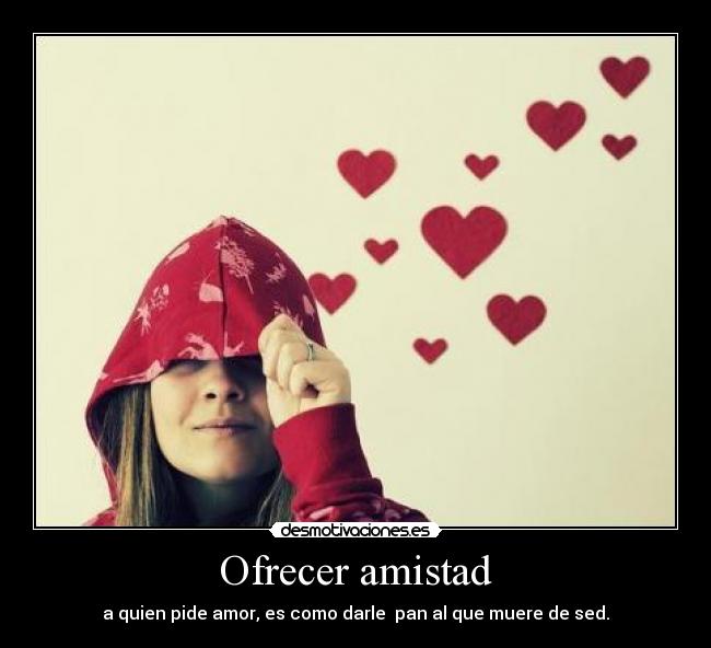 Ofrecer amistad - a quien pide amor, es como darle pan al que muere de sed.