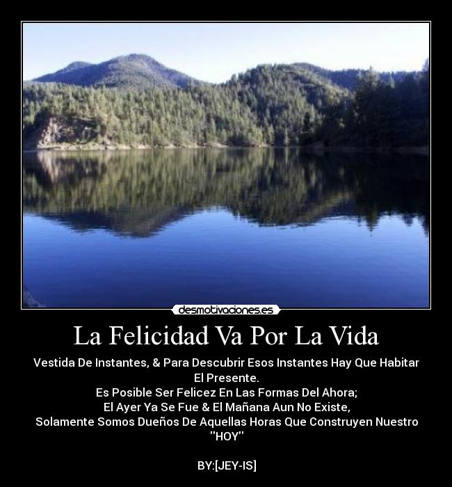 La Felicidad Va Por La Vida - Vestida De Instantes, & Para Descubrir Esos Instantes Hay Que Habitar El Presente.
Es Posible Ser Felicez En Las Formas Del Ahora;
El Ayer Ya Se Fue & El Mañana Aun No Existe,
Solamente Somos Dueños De Aquellas Horas Que Construyen Nuestro
HOY

BY:[JEY-IS]