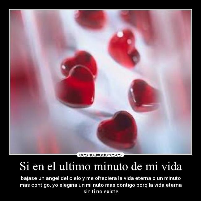 Si en el ultimo minuto de mi vida - bajase un angel del cielo y me ofreciera la vida eterna o un minuto
mas contigo, yo elegiria un mi nuto mas contigo porq la vida eterna
sin ti no existe