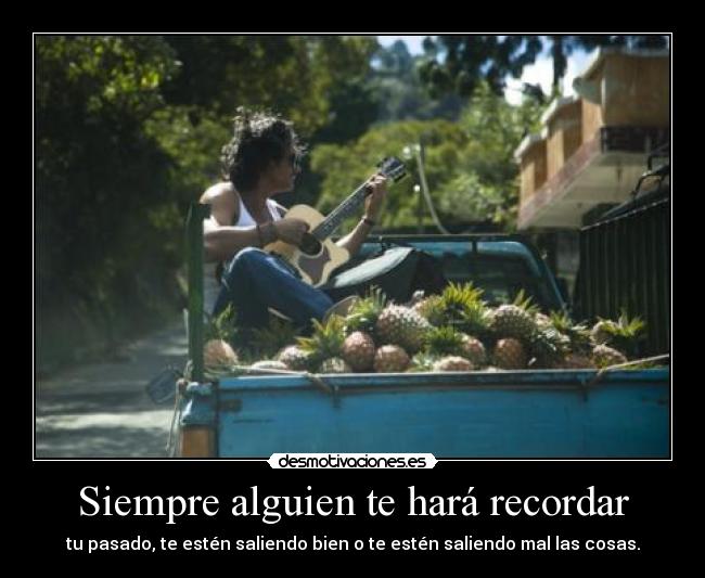 Siempre alguien te hará recordar - tu pasado, te estén saliendo bien o te estén saliendo mal las cosas.