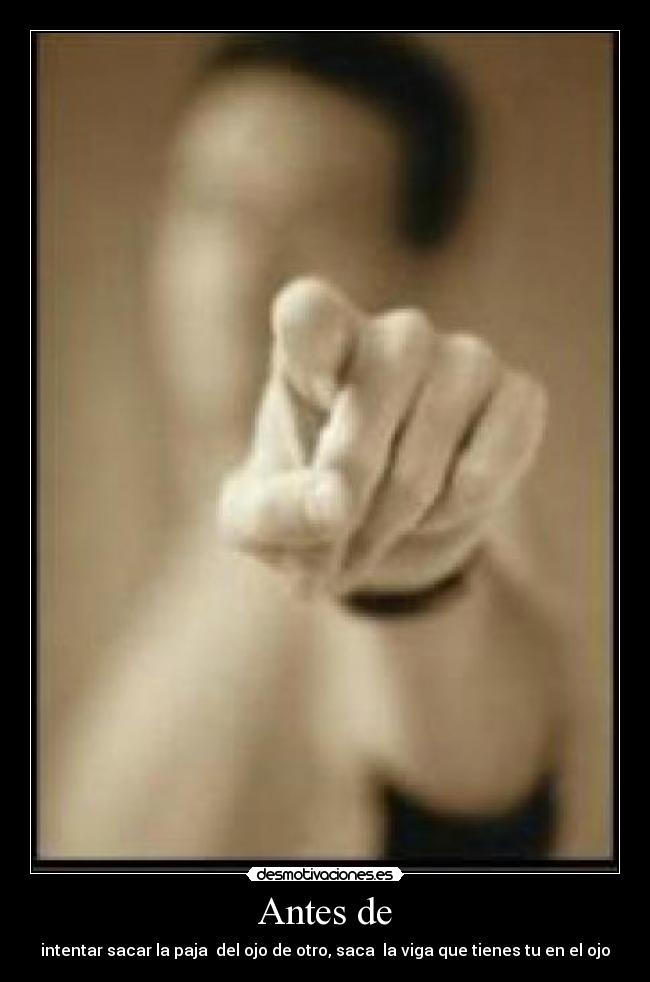 Antes de - intentar sacar la paja del ojo de otro, saca la viga que tienes tu en el ojo