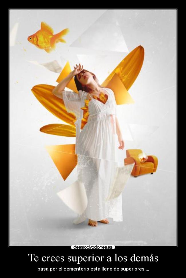 Te crees superior a los demás - pasa por el cementerio esta lleno de superiores ...