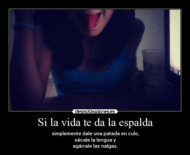 Si la vida te da la espalda - simplemente dale una patada en culo,
sácale la lengua y
agárrale las nalgas.