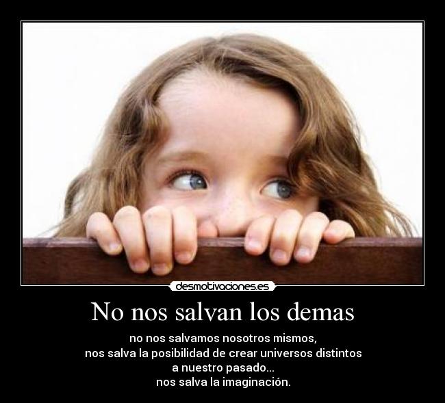 No nos salvan los demas - no nos salvamos nosotros mismos,
nos salva la posibilidad de crear universos distintos
a nuestro pasado...
nos salva la imaginación.