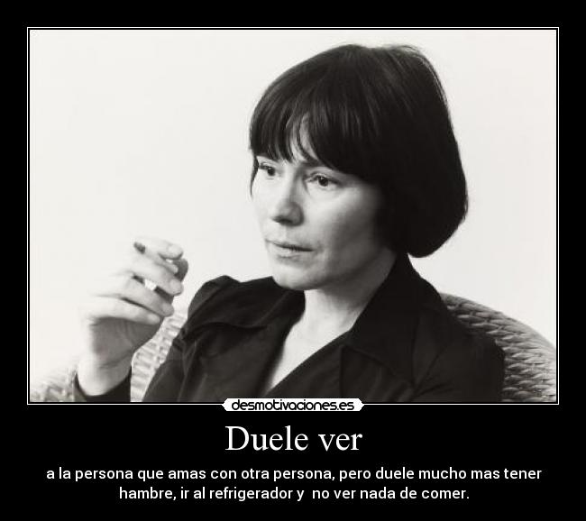 Duele ver - a la persona que amas con otra persona, pero duele mucho mas tener
hambre, ir al refrigerador y no ver nada de comer.