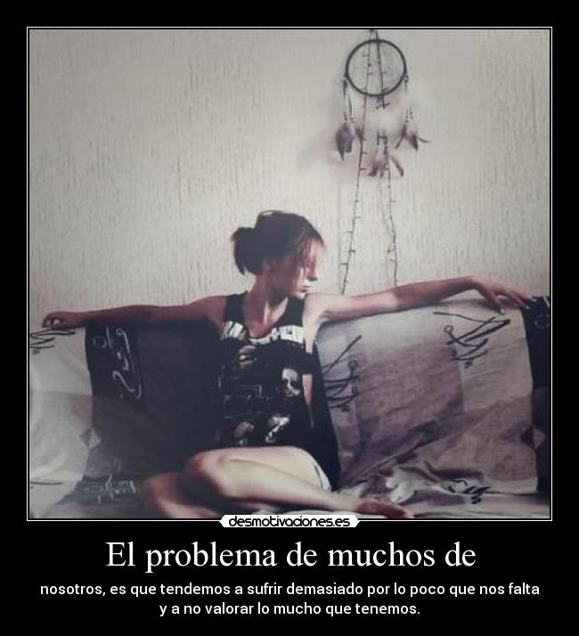 El problema de muchos de - nosotros, es que tendemos a sufrir demasiado por lo poco que nos falta
y a no valorar lo mucho que tenemos.