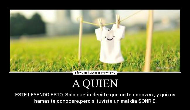 A QUIEN - ESTE LEYENDO ESTO: Solo queria decirte que no te conozco , y quizas
hamas te conocere,pero si tuviste un mal dia SONRIE.