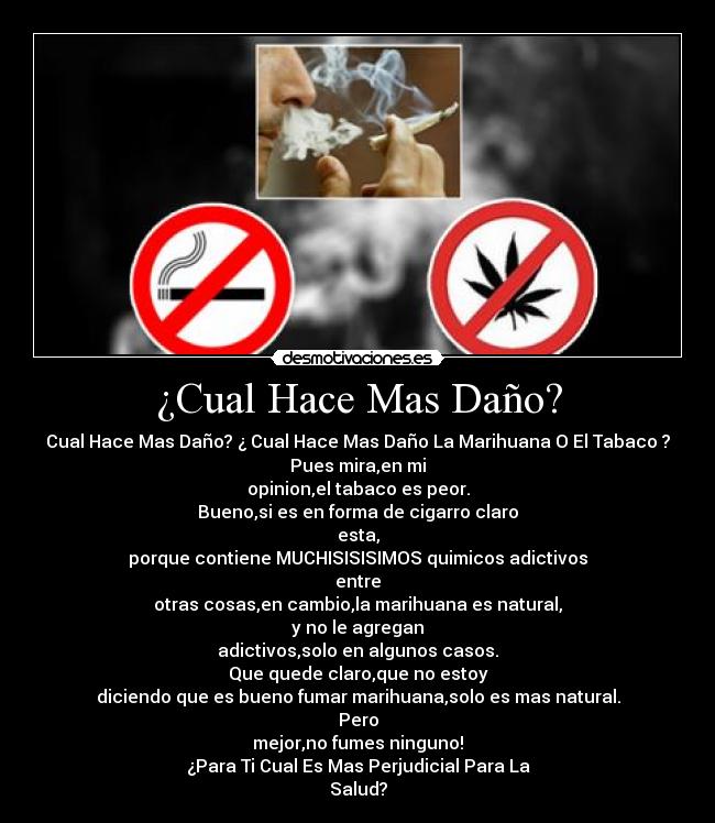 ¿Cual Hace Mas Daño? - Cual Hace Mas Daño? ¿ Cual Hace Mas Daño La Marihuana O El Tabaco ?
Pues mira,en mi
opinion,el tabaco es peor.
Bueno,si es en forma de cigarro claro
esta,
porque contiene MUCHISISISIMOS quimicos adictivos
entre
otras cosas,en cambio,la marihuana es natural,
y no le agregan
adictivos,solo en algunos casos.
Que quede claro,que no estoy
diciendo que es bueno fumar marihuana,solo es mas natural.
Pero
mejor,no fumes ninguno!
¿Para Ti Cual Es Mas Perjudicial Para La
Salud?