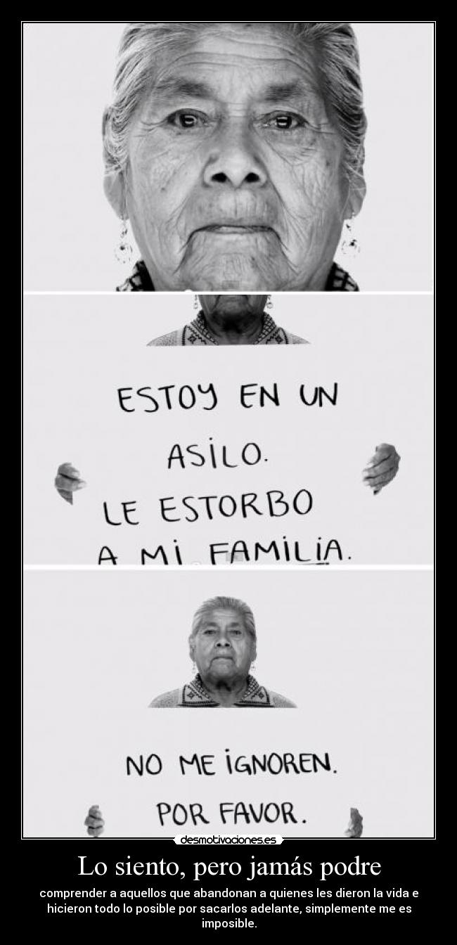 Lo siento, pero jamás podre - comprender a aquellos que abandonan a quienes les dieron la vida e
hicieron todo lo posible por sacarlos adelante, simplemente me es
imposible.